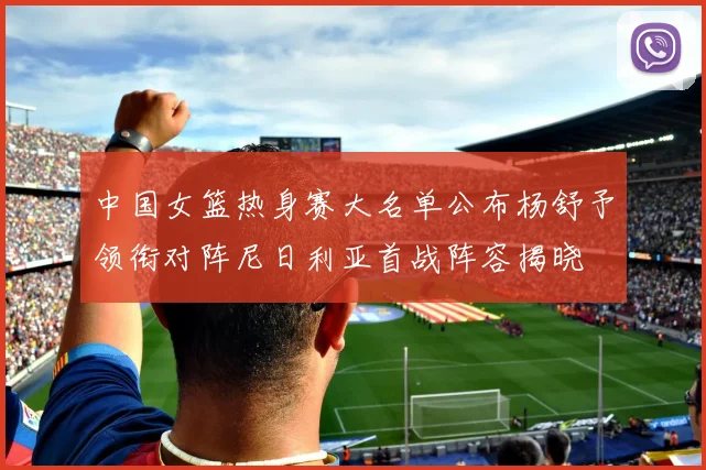 中国女篮热身赛大名单公布杨舒予领衔对阵尼日利亚首战阵容揭晓