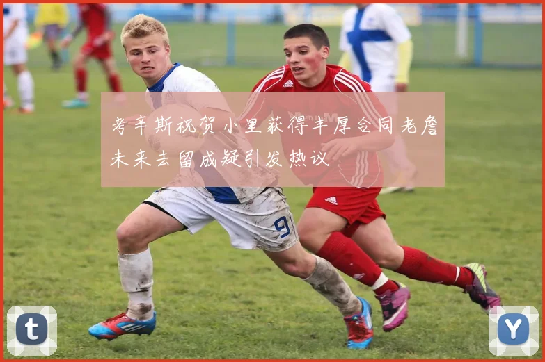 考辛斯祝贺小里获得丰厚合同老詹未来去留成疑引发热议