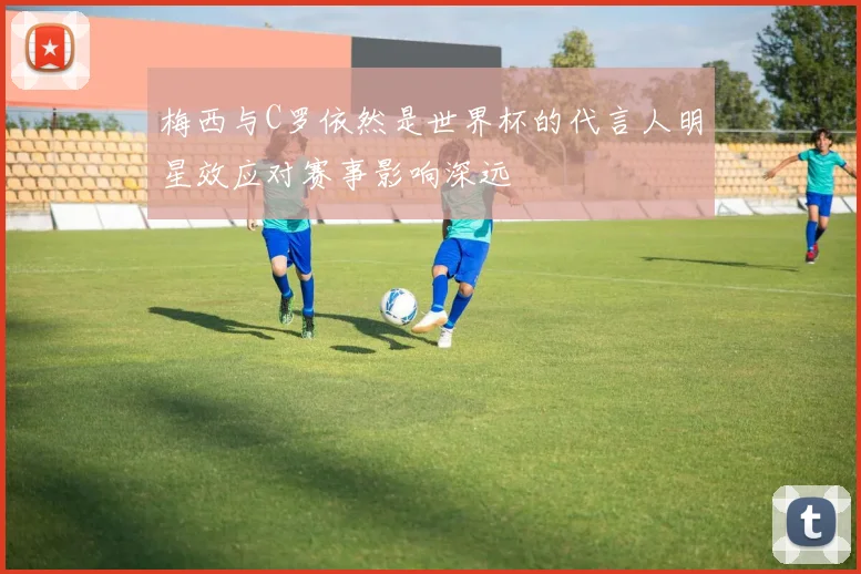 梅西与C罗依然是世界杯的代言人明星效应对赛事影响深远
