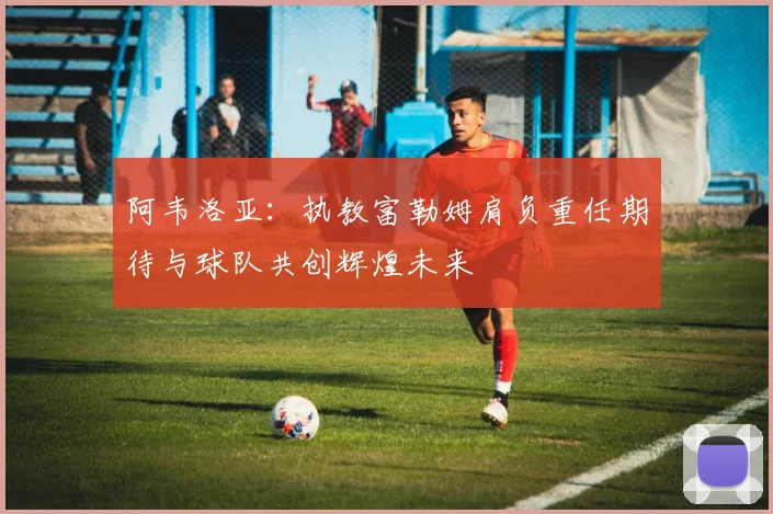 阿韦洛亚：执教富勒姆肩负重任期待与球队共创辉煌未来