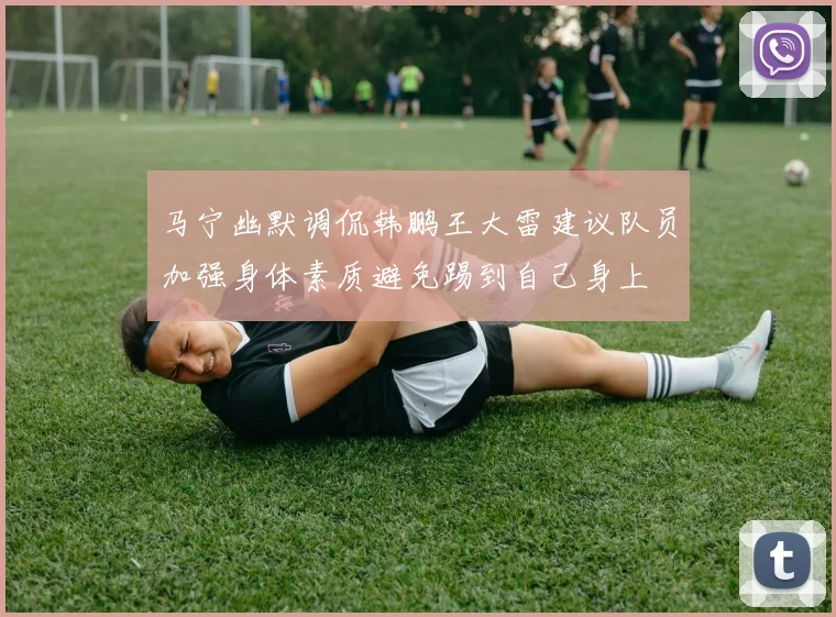 马宁幽默调侃韩鹏王大雷建议队员加强身体素质避免踢到自己身上
