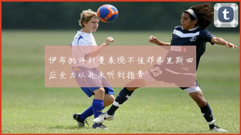 伊布批评科曼表现不佳邓弗里斯回应全力以赴未听到指责