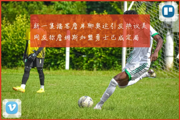 新一集播客詹库聊奥运引发热议美网友称詹姆斯加盟勇士已成定局