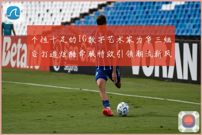 个性十足的IG数字艺术家为华三组合打造炫酷牵狼特效引领潮流新风尚