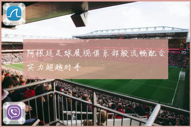 阿根廷足球展现俱乐部般流畅配合实力超越对手