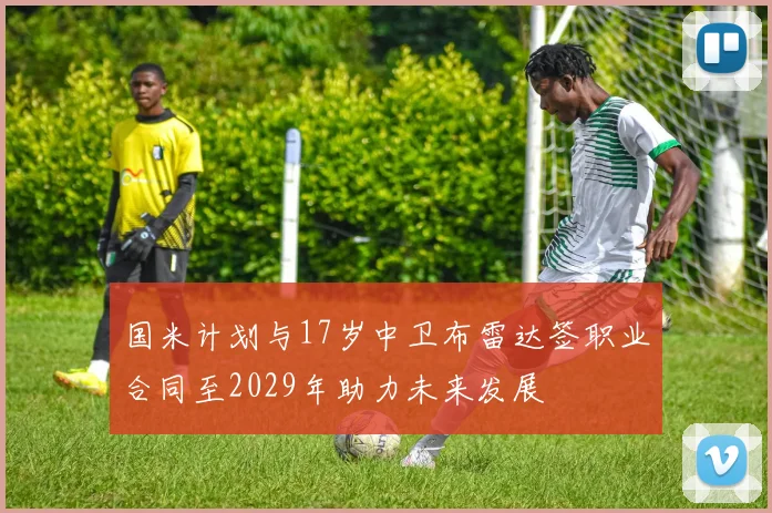 国米计划与17岁中卫布雷达签职业合同至2029年助力未来发展