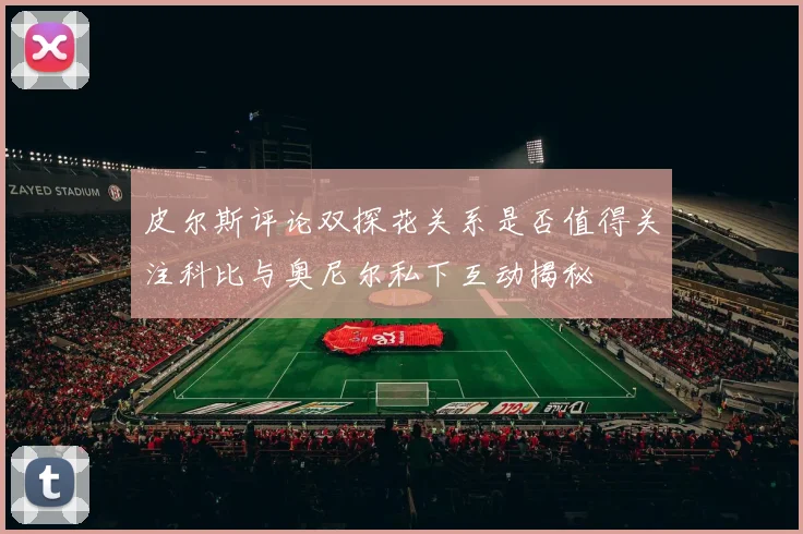 皮尔斯评论双探花关系是否值得关注科比与奥尼尔私下互动揭秘