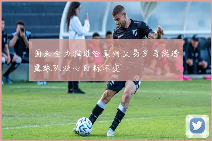 国米全力推进哈莱利交易罗马诺透露球队核心目标不变