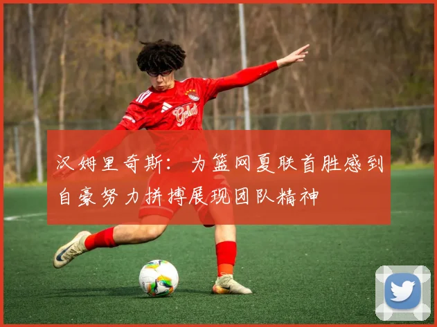 汉姆里奇斯：为篮网夏联首胜感到自豪努力拼搏展现团队精神