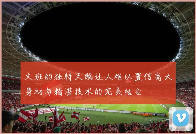 文班的独特天赋让人难以置信高大身材与精湛技术的完美结合
