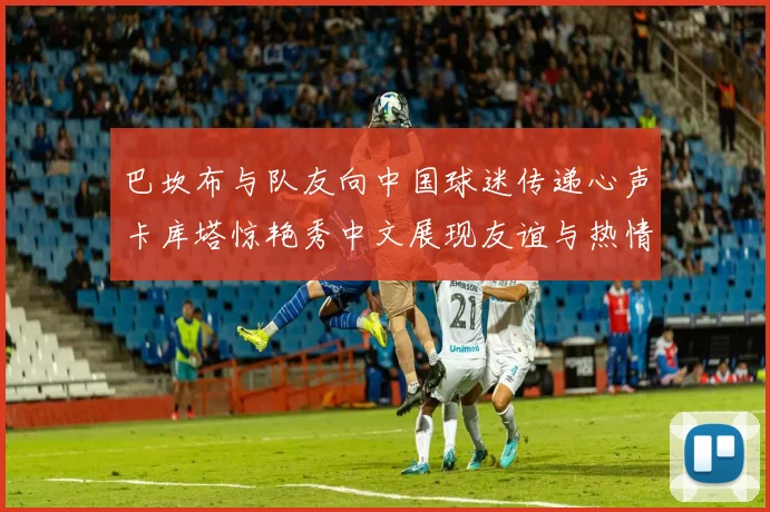 巴坎布与队友向中国球迷传递心声卡库塔惊艳秀中文展现友谊与热情