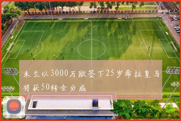 米兰以3000万欧签下25岁希拉皇马将获50转会分成