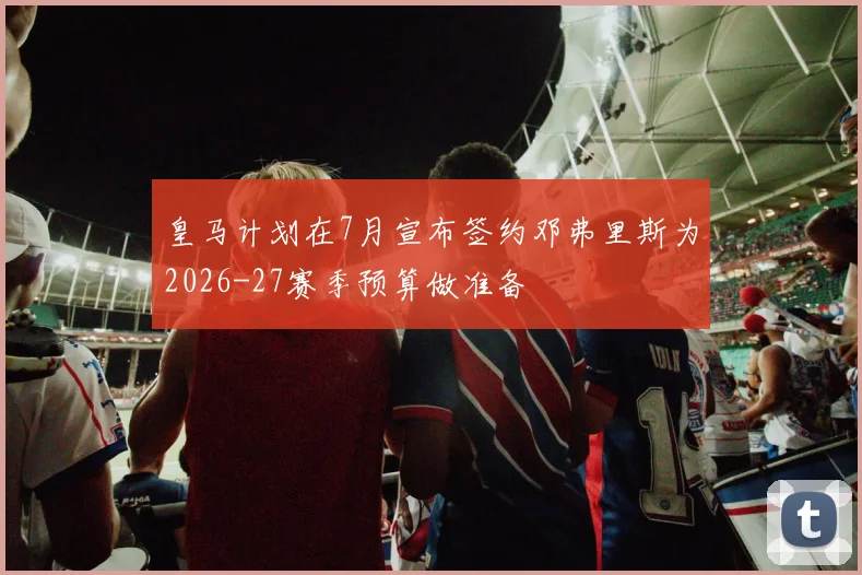 皇马计划在7月宣布签约邓弗里斯为2026-27赛季预算做准备