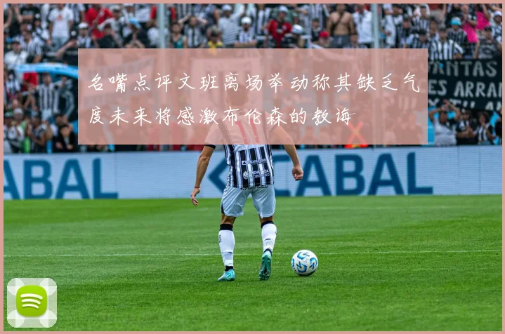 名嘴点评文班离场举动称其缺乏气度未来将感激布伦森的教诲