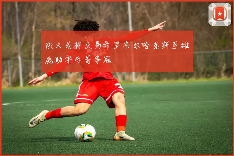 热火或将交易希罗韦尔哈克斯至雄鹿助字母哥争冠