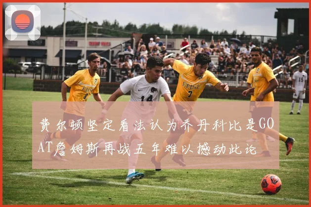 费尔顿坚定看法认为乔丹科比是GOAT詹姆斯再战五年难以撼动此论