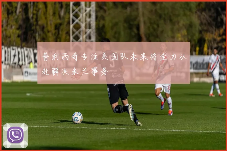 普利西奇专注美国队未来将全力以赴解决米兰事务