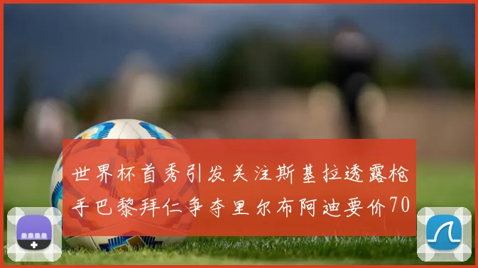 世界杯首秀引发关注斯基拉透露枪手巴黎拜仁争夺里尔布阿迪要价7000万欧