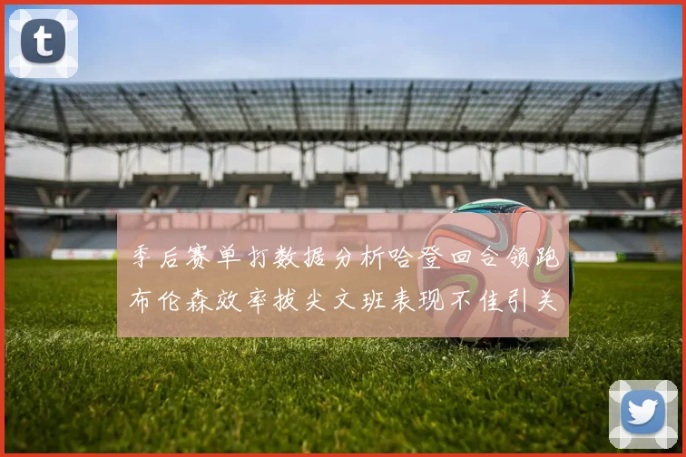 季后赛单打数据分析哈登回合领跑布伦森效率拔尖文班表现不佳引关注