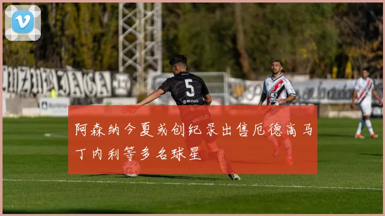 阿森纳今夏或创纪录出售厄德高马丁内利等多名球星