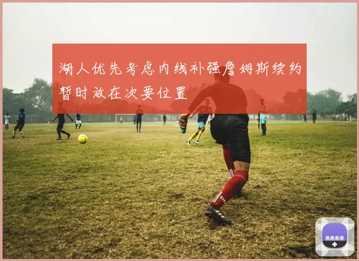 湖人优先考虑内线补强詹姆斯续约暂时放在次要位置