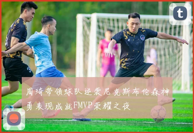 周琦带领球队逆袭尼克斯布伦森神勇表现成就FMVP荣耀之夜