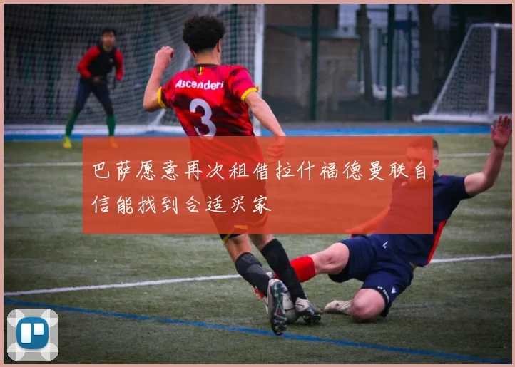 巴萨愿意再次租借拉什福德曼联自信能找到合适买家