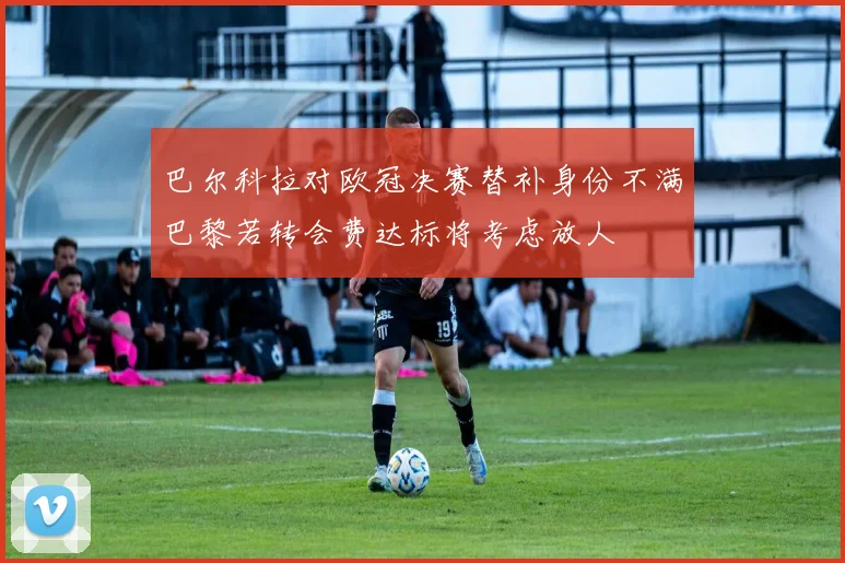 巴尔科拉对欧冠决赛替补身份不满巴黎若转会费达标将考虑放人
