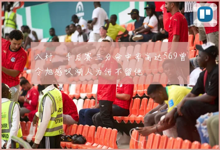 八村塁季后赛三分命中率高达569曾令旭感叹湖人为何不留他